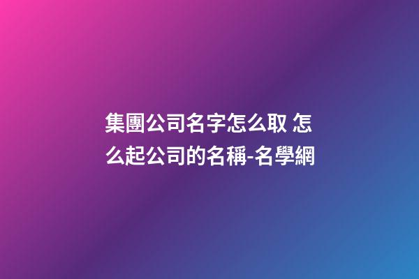 集團公司名字怎么取 怎么起公司的名稱-名學網-第1張-公司起名-玄機派
